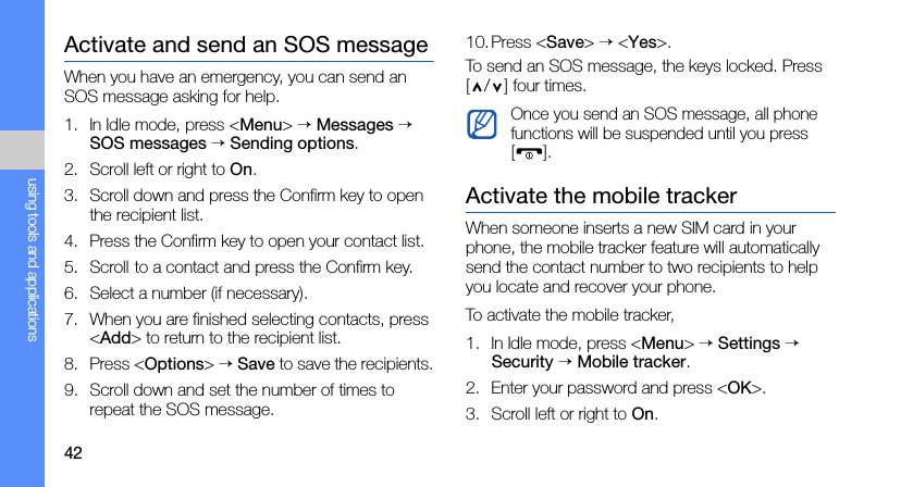 42using tools and applicationsActivate and send an SOS messageWhen you have an emergency, you can send an SOS message asking for help.1. In Idle mode, press &lt;Menu&gt; → Messages → SOS messages → Sending options.2. Scroll left or right to On.3. Scroll down and press the Confirm key to open the recipient list.4. Press the Confirm key to open your contact list.5. Scroll to a contact and press the Confirm key.6. Select a number (if necessary).7. When you are finished selecting contacts, press &lt;Add&gt; to return to the recipient list.8. Press &lt;Options&gt; → Save to save the recipients.9. Scroll down and set the number of times to repeat the SOS message.10.Press &lt;Save&gt; → &lt;Yes&gt;.To send an SOS message, the keys locked. Press [ / ] four times.Activate the mobile trackerWhen someone inserts a new SIM card in your phone, the mobile tracker feature will automatically send the contact number to two recipients to help you locate and recover your phone.To activate the mobile tracker,1. In Idle mode, press &lt;Menu&gt; → Settings → Security → Mobile tracker.2. Enter your password and press &lt;OK&gt;.3. Scroll left or right to On.Once you send an SOS message, all phone functions will be suspended until you press [].