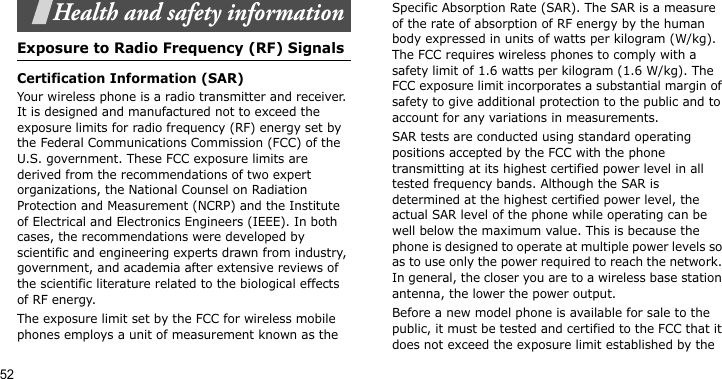 52Health and safety informationExposure to Radio Frequency (RF) SignalsCertification Information (SAR)Your wireless phone is a radio transmitter and receiver. It is designed and manufactured not to exceed the exposure limits for radio frequency (RF) energy set by the Federal Communications Commission (FCC) of the U.S. government. These FCC exposure limits are derived from the recommendations of two expert organizations, the National Counsel on Radiation Protection and Measurement (NCRP) and the Institute of Electrical and Electronics Engineers (IEEE). In both cases, the recommendations were developed by scientific and engineering experts drawn from industry, government, and academia after extensive reviews of the scientific literature related to the biological effects of RF energy.The exposure limit set by the FCC for wireless mobile phones employs a unit of measurement known as the Specific Absorption Rate (SAR). The SAR is a measure of the rate of absorption of RF energy by the human body expressed in units of watts per kilogram (W/kg). The FCC requires wireless phones to comply with a safety limit of 1.6 watts per kilogram (1.6 W/kg). The FCC exposure limit incorporates a substantial margin of safety to give additional protection to the public and to account for any variations in measurements.SAR tests are conducted using standard operating positions accepted by the FCC with the phone transmitting at its highest certified power level in all tested frequency bands. Although the SAR is determined at the highest certified power level, the actual SAR level of the phone while operating can be well below the maximum value. This is because the phone is designed to operate at multiple power levels so as to use only the power required to reach the network. In general, the closer you are to a wireless base station antenna, the lower the power output.Before a new model phone is available for sale to the public, it must be tested and certified to the FCC that it does not exceed the exposure limit established by the 