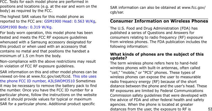 53FCC. Tests for each model phone are performed in positions and locations (e.g. at the ear and worn on the body) as required by the FCC.  The highest SAR values for this model phone as reported to the FCC are: GSM1900 Head: 0.563 W/Kg, GSM1900 Body: 0.319 W/Kg.For body worn operation, this model phone has been tested and meets the FCC RF exposure guidelines whenused with a Samsung accessory designated for this product or when used with an accessory that contains no metal and that positions the handset a minimum of 1.5 cm from the body. Non-compliance with the above restrictions may result in violation of FCC RF exposure guidelines.SAR information on this and other model phones can be viewed on-line at www.fcc.gov/oet/fccid. This site uses the phone FCC ID number, A3LSWDM3510 Sometimes it may be necessary to remove the battery pack to find the number. Once you have the FCC ID number for a particular phone, follow the instructions on the website and it should provide values for typical or maximum SAR for a particular phone. Additional product specific SAR information can also be obtained at www.fcc.gov/cgb/sar.Consumer Information on Wireless PhonesThe U.S. Food and Drug Administration (FDA) has published a series of Questions and Answers for consumers relating to radio frequency (RF) exposure from wireless phones. The FDA publication includes the following information:What kinds of phones are the subject of this update?The term wireless phone refers here to hand-held wireless phones with built-in antennas, often called “cell,” “mobile,” or “PCS” phones. These types of wireless phones can expose the user to measurable radio frequency energy (RF) because of the short distance between the phone and the user&apos;s head. These RF exposures are limited by Federal Communications Commission safety guidelines that were developed with the advice of FDA and other federal health and safety agencies. When the phone is located at greater distances from the user, the exposure to RF is 