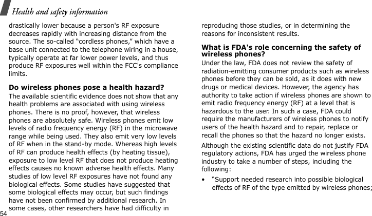 Health and safety information54drastically lower because a person&apos;s RF exposure decreases rapidly with increasing distance from the source. The so-called “cordless phones,” which have a base unit connected to the telephone wiring in a house, typically operate at far lower power levels, and thus produce RF exposures well within the FCC&apos;s compliance limits.Do wireless phones pose a health hazard?The available scientific evidence does not show that any health problems are associated with using wireless phones. There is no proof, however, that wireless phones are absolutely safe. Wireless phones emit low levels of radio frequency energy (RF) in the microwave range while being used. They also emit very low levels of RF when in the stand-by mode. Whereas high levels of RF can produce health effects (by heating tissue), exposure to low level RF that does not produce heating effects causes no known adverse health effects. Many studies of low level RF exposures have not found any biological effects. Some studies have suggested that some biological effects may occur, but such findings have not been confirmed by additional research. In some cases, other researchers have had difficulty in reproducing those studies, or in determining the reasons for inconsistent results.What is FDA&apos;s role concerning the safety of wireless phones?Under the law, FDA does not review the safety of radiation-emitting consumer products such as wireless phones before they can be sold, as it does with new drugs or medical devices. However, the agency has authority to take action if wireless phones are shown to emit radio frequency energy (RF) at a level that is hazardous to the user. In such a case, FDA could require the manufacturers of wireless phones to notify users of the health hazard and to repair, replace or recall the phones so that the hazard no longer exists.Although the existing scientific data do not justify FDA regulatory actions, FDA has urged the wireless phone industry to take a number of steps, including the following:• “Support needed research into possible biological effects of RF of the type emitted by wireless phones;