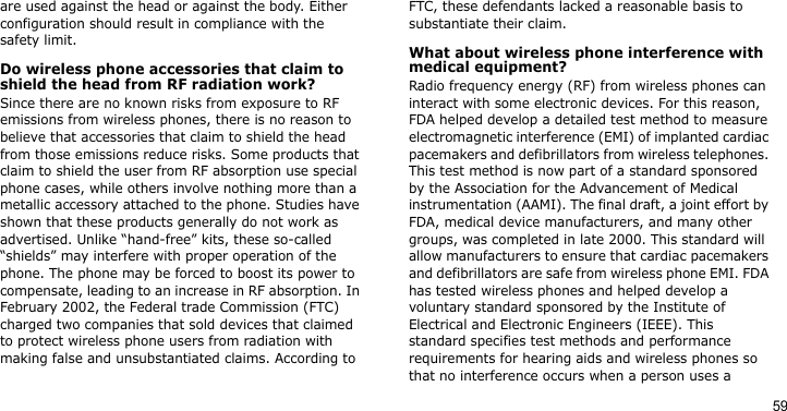59are used against the head or against the body. Either configuration should result in compliance with the safety limit.Do wireless phone accessories that claim to shield the head from RF radiation work?Since there are no known risks from exposure to RF emissions from wireless phones, there is no reason to believe that accessories that claim to shield the head from those emissions reduce risks. Some products that claim to shield the user from RF absorption use special phone cases, while others involve nothing more than a metallic accessory attached to the phone. Studies have shown that these products generally do not work as advertised. Unlike “hand-free” kits, these so-called “shields” may interfere with proper operation of the phone. The phone may be forced to boost its power to compensate, leading to an increase in RF absorption. In February 2002, the Federal trade Commission (FTC) charged two companies that sold devices that claimed to protect wireless phone users from radiation with making false and unsubstantiated claims. According to FTC, these defendants lacked a reasonable basis to substantiate their claim.What about wireless phone interference with medical equipment?Radio frequency energy (RF) from wireless phones can interact with some electronic devices. For this reason, FDA helped develop a detailed test method to measure electromagnetic interference (EMI) of implanted cardiac pacemakers and defibrillators from wireless telephones. This test method is now part of a standard sponsored by the Association for the Advancement of Medical instrumentation (AAMI). The final draft, a joint effort by FDA, medical device manufacturers, and many other groups, was completed in late 2000. This standard will allow manufacturers to ensure that cardiac pacemakers and defibrillators are safe from wireless phone EMI. FDA has tested wireless phones and helped develop a voluntary standard sponsored by the Institute of Electrical and Electronic Engineers (IEEE). This standard specifies test methods and performance requirements for hearing aids and wireless phones so that no interference occurs when a person uses a 