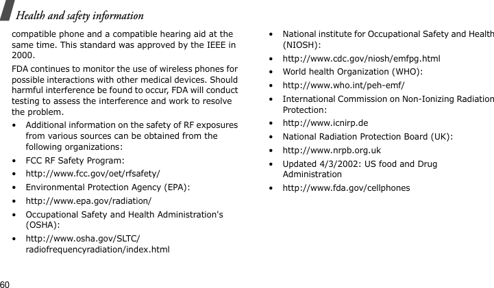 Health and safety information60compatible phone and a compatible hearing aid at the same time. This standard was approved by the IEEE in 2000.FDA continues to monitor the use of wireless phones for possible interactions with other medical devices. Should harmful interference be found to occur, FDA will conduct testing to assess the interference and work to resolve the problem.• Additional information on the safety of RF exposures from various sources can be obtained from the following organizations:• FCC RF Safety Program:• http://www.fcc.gov/oet/rfsafety/• Environmental Protection Agency (EPA):• http://www.epa.gov/radiation/• Occupational Safety and Health Administration&apos;s (OSHA): • http://www.osha.gov/SLTC/radiofrequencyradiation/index.html• National institute for Occupational Safety and Health (NIOSH):• http://www.cdc.gov/niosh/emfpg.html • World health Organization (WHO):• http://www.who.int/peh-emf/• International Commission on Non-Ionizing Radiation Protection:• http://www.icnirp.de• National Radiation Protection Board (UK):• http://www.nrpb.org.uk• Updated 4/3/2002: US food and Drug Administration• http://www.fda.gov/cellphones