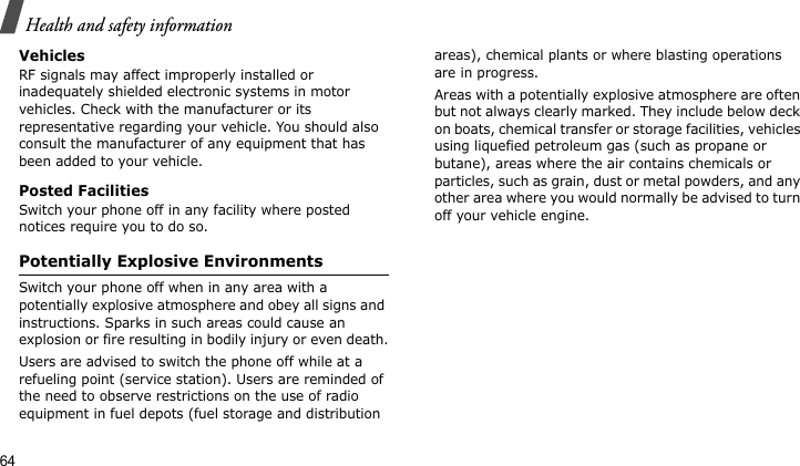 Health and safety information64VehiclesRF signals may affect improperly installed or inadequately shielded electronic systems in motor vehicles. Check with the manufacturer or its representative regarding your vehicle. You should also consult the manufacturer of any equipment that has been added to your vehicle.Posted FacilitiesSwitch your phone off in any facility where posted notices require you to do so.Potentially Explosive EnvironmentsSwitch your phone off when in any area with a potentially explosive atmosphere and obey all signs and instructions. Sparks in such areas could cause an explosion or fire resulting in bodily injury or even death.Users are advised to switch the phone off while at a refueling point (service station). Users are reminded of the need to observe restrictions on the use of radio equipment in fuel depots (fuel storage and distribution areas), chemical plants or where blasting operations are in progress.Areas with a potentially explosive atmosphere are often but not always clearly marked. They include below deck on boats, chemical transfer or storage facilities, vehicles using liquefied petroleum gas (such as propane or butane), areas where the air contains chemicals or particles, such as grain, dust or metal powders, and any other area where you would normally be advised to turn off your vehicle engine.