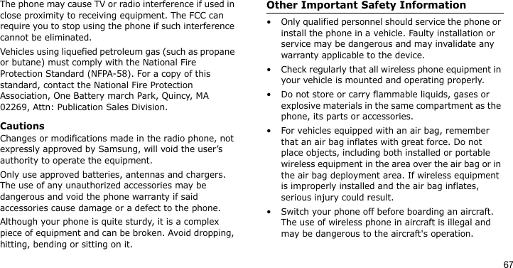 67The phone may cause TV or radio interference if used in close proximity to receiving equipment. The FCC can require you to stop using the phone if such interference cannot be eliminated.Vehicles using liquefied petroleum gas (such as propane or butane) must comply with the National Fire Protection Standard (NFPA-58). For a copy of this standard, contact the National Fire Protection Association, One Battery march Park, Quincy, MA 02269, Attn: Publication Sales Division.CautionsChanges or modifications made in the radio phone, not expressly approved by Samsung, will void the user’s authority to operate the equipment.Only use approved batteries, antennas and chargers. The use of any unauthorized accessories may be dangerous and void the phone warranty if said accessories cause damage or a defect to the phone.Although your phone is quite sturdy, it is a complex piece of equipment and can be broken. Avoid dropping, hitting, bending or sitting on it.Other Important Safety Information• Only qualified personnel should service the phone or install the phone in a vehicle. Faulty installation or service may be dangerous and may invalidate any warranty applicable to the device.• Check regularly that all wireless phone equipment in your vehicle is mounted and operating properly.• Do not store or carry flammable liquids, gases or explosive materials in the same compartment as the phone, its parts or accessories.• For vehicles equipped with an air bag, remember that an air bag inflates with great force. Do not place objects, including both installed or portable wireless equipment in the area over the air bag or in the air bag deployment area. If wireless equipment is improperly installed and the air bag inflates, serious injury could result.• Switch your phone off before boarding an aircraft. The use of wireless phone in aircraft is illegal and may be dangerous to the aircraft&apos;s operation.
