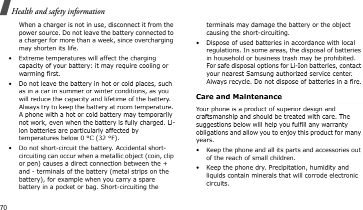 Health and safety information70When a charger is not in use, disconnect it from the power source. Do not leave the battery connected to a charger for more than a week, since overcharging may shorten its life.• Extreme temperatures will affect the charging capacity of your battery: it may require cooling or warming first.• Do not leave the battery in hot or cold places, such as in a car in summer or winter conditions, as you will reduce the capacity and lifetime of the battery. Always try to keep the battery at room temperature. A phone with a hot or cold battery may temporarily not work, even when the battery is fully charged. Li-ion batteries are particularly affected by temperatures below 0 °C (32 °F).• Do not short-circuit the battery. Accidental short- circuiting can occur when a metallic object (coin, clip or pen) causes a direct connection between the + and - terminals of the battery (metal strips on the battery), for example when you carry a spare battery in a pocket or bag. Short-circuiting the terminals may damage the battery or the object causing the short-circuiting.• Dispose of used batteries in accordance with local regulations. In some areas, the disposal of batteries in household or business trash may be prohibited. For safe disposal options for Li-Ion batteries, contact your nearest Samsung authorized service center. Always recycle. Do not dispose of batteries in a fire.Care and MaintenanceYour phone is a product of superior design and craftsmanship and should be treated with care. The suggestions below will help you fulfill any warranty obligations and allow you to enjoy this product for many years.• Keep the phone and all its parts and accessories out of the reach of small children.• Keep the phone dry. Precipitation, humidity and liquids contain minerals that will corrode electronic circuits.