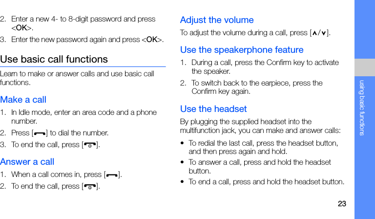 23using basic functions2. Enter a new 4- to 8-digit password and press &lt;OK&gt;.3. Enter the new password again and press &lt;OK&gt;. Use basic call functionsLearn to make or answer calls and use basic call functions.Make a call1. In Idle mode, enter an area code and a phone number.2. Press [ ] to dial the number.3. To end the call, press [ ]. Answer a call1. When a call comes in, press [ ].2. To end the call, press [ ].Adjust the volumeTo adjust the volume during a call, press [ / ].Use the speakerphone feature1. During a call, press the Confirm key to activate the speaker.2. To switch back to the earpiece, press the Confirm key again.Use the headsetBy plugging the supplied headset into the multifunction jack, you can make and answer calls:• To redial the last call, press the headset button, and then press again and hold.• To answer a call, press and hold the headset button.• To end a call, press and hold the headset button.