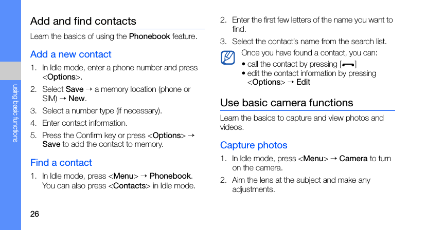 26using basic functionsAdd and find contactsLearn the basics of using the Phonebook feature.Add a new contact1. In Idle mode, enter a phone number and press &lt;Options&gt;.2. Select Save → a memory location (phone or SIM) → New. 3. Select a number type (if necessary).4. Enter contact information.5. Press the Confirm key or press &lt;Options&gt; → Save to add the contact to memory.Find a contact1. In Idle mode, press &lt;Menu&gt; → Phonebook.You can also press &lt;Contacts&gt; in Idle mode.2. Enter the first few letters of the name you want to find.3. Select the contact’s name from the search list.Use basic camera functionsLearn the basics to capture and view photos and videos.Capture photos1. In Idle mode, press &lt;Menu&gt; → Camera to turn on the camera.2. Aim the lens at the subject and make any adjustments.Once you have found a contact, you can:• call the contact by pressing []• edit the contact information by pressing &lt;Options&gt; → Edit