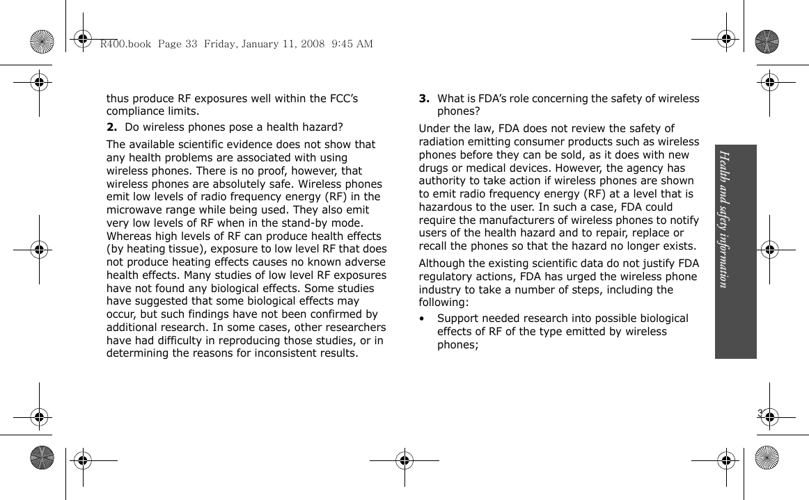 Health and safety information                         33thus produce RF exposures well within the FCC’s compliance limits.2.Do wireless phones pose a health hazard?The available scientific evidence does not show that any health problems are associated with using wireless phones. There is no proof, however, that wireless phones are absolutely safe. Wireless phones emit low levels of radio frequency energy (RF) in the microwave range while being used. They also emit very low levels of RF when in the stand-by mode. Whereas high levels of RF can produce health effects (by heating tissue), exposure to low level RF that does not produce heating effects causes no known adverse health effects. Many studies of low level RF exposures have not found any biological effects. Some studies have suggested that some biological effects may occur, but such findings have not been confirmed by additional research. In some cases, other researchers have had difficulty in reproducing those studies, or in determining the reasons for inconsistent results.3.What is FDA’s role concerning the safety of wireless phones?Under the law, FDA does not review the safety of radiation emitting consumer products such as wireless phones before they can be sold, as it does with new drugs or medical devices. However, the agency has authority to take action if wireless phones are shown to emit radio frequency energy (RF) at a level that is hazardous to the user. In such a case, FDA could require the manufacturers of wireless phones to notify users of the health hazard and to repair, replace or recall the phones so that the hazard no longer exists.Although the existing scientific data do not justify FDA regulatory actions, FDA has urged the wireless phone industry to take a number of steps, including the following:• Support needed research into possible biological effects of RF of the type emitted by wireless phones;R400.book  Page 33  Friday, January 11, 2008  9:45 AM