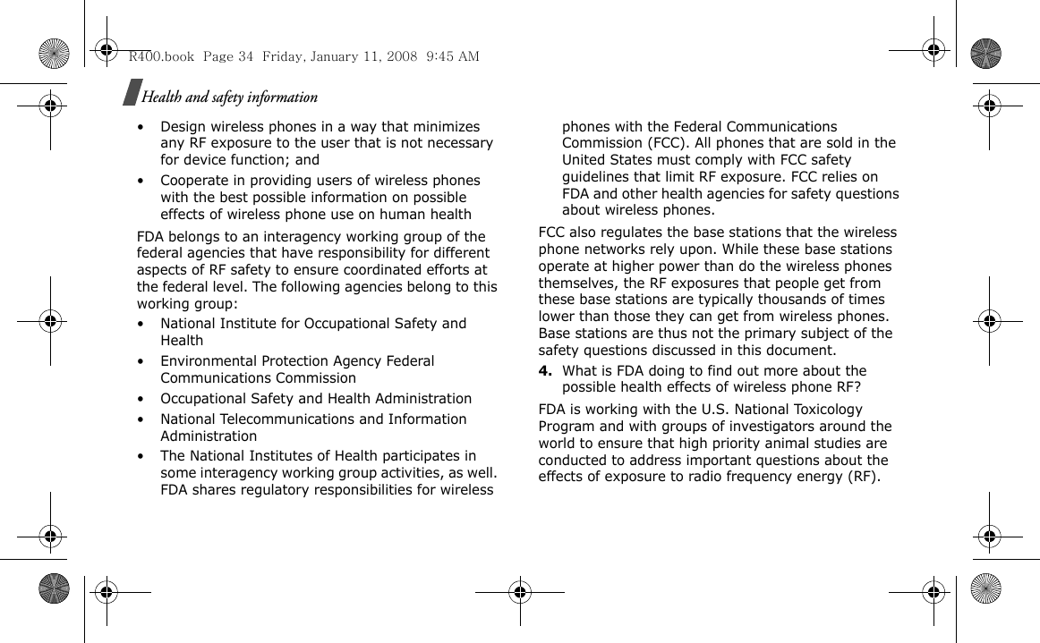 Health and safety information• Design wireless phones in a way that minimizes any RF exposure to the user that is not necessary for device function; and• Cooperate in providing users of wireless phones with the best possible information on possible effects of wireless phone use on human healthFDA belongs to an interagency working group of the federal agencies that have responsibility for different aspects of RF safety to ensure coordinated efforts at the federal level. The following agencies belong to this working group:• National Institute for Occupational Safety and Health• Environmental Protection Agency Federal Communications Commission• Occupational Safety and Health Administration• National Telecommunications and Information Administration• The National Institutes of Health participates in some interagency working group activities, as well. FDA shares regulatory responsibilities for wireless phones with the Federal Communications Commission (FCC). All phones that are sold in the United States must comply with FCC safety guidelines that limit RF exposure. FCC relies on FDA and other health agencies for safety questions about wireless phones.FCC also regulates the base stations that the wireless phone networks rely upon. While these base stations operate at higher power than do the wireless phones themselves, the RF exposures that people get from these base stations are typically thousands of times lower than those they can get from wireless phones. Base stations are thus not the primary subject of the safety questions discussed in this document.4.What is FDA doing to find out more about the possible health effects of wireless phone RF?FDA is working with the U.S. National Toxicology Program and with groups of investigators around the world to ensure that high priority animal studies are conducted to address important questions about the effects of exposure to radio frequency energy (RF).R400.book  Page 34  Friday, January 11, 2008  9:45 AM