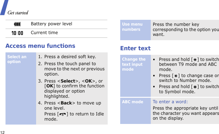 Get started12Access menu functions Enter textBattery power levelCurrent timeSelect an option1. Press a desired soft key.2. Press the touch panel to move to the next or previous option.3. Press &lt;Select&gt;, &lt;OK&gt;, or [OK] to confirm the function displayed or option highlighted.4. Press &lt;Back&gt; to move up one level.Press [ ] to return to Idle mode.Use menu numbersPress the number key corresponding to the option you want.Change the text input mode• Press and hold [ ] to switch between T9 mode and ABC mode.• Press [ ] to change case or switch to Number mode.• Press and hold [ ] to switch to Symbol mode.ABC modeTo e nt e r a w or d:Press the appropriate key until the character you want appears on the display.