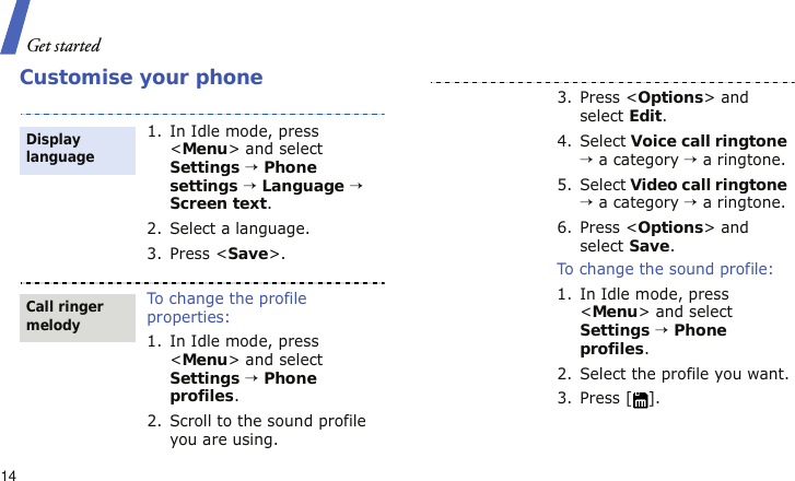 Get started14Customise your phone1. In Idle mode, press &lt;Menu&gt; and select Settings → Phone settings → Language → Screen text.2. Select a language.3. Press &lt;Save&gt;.To change the profile properties:1. In Idle mode, press &lt;Menu&gt; and select Settings → Phone profiles.2. Scroll to the sound profile you are using.Display languageCall ringer melody3. Press &lt;Options&gt; and select Edit.4. Select Voice call ringtone → a category → a ringtone.5. Select Video call ringtone → a category → a ringtone.6. Press &lt;Options&gt; and select Save.To change the sound profile:1. In Idle mode, press &lt;Menu&gt; and select Settings → Phone profiles.2. Select the profile you want.3. Press [ ].