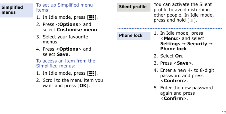 17To set up Simplified menu items:1. In Idle mode, press [ ]. 2. Press &lt;Options&gt; and select Customise menu.3. Select your favourite menus.4. Press &lt;Options&gt; and select Save.To access an item from the Simplified menus:1. In Idle mode, press [ ]. 2. Scroll to the menu item you want and press [OK].Simplified menusYou can activate the Silent profile to avoid disturbing other people. In Idle mode, press and hold [ ].1. In Idle mode, press &lt;Menu&gt; and select Settings → Security → Phone lock.2. Select On.3. Press &lt;Save&gt;.4. Enter a new 4- to 8-digit password and press &lt;Confirm&gt;.5. Enter the new password again and press &lt;Confirm&gt;.Silent profilePhone lock