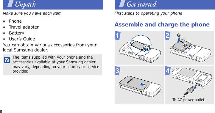 6UnpackMake sure you have each item• Phone•Travel adapter•Battery• User’s GuideYou can obtain various accessories from your local Samsung dealer.Get startedFirst steps to operating your phoneAssemble and charge the phoneThe items supplied with your phone and the accessories available at your Samsung dealer may vary, depending on your country or service provider.To AC pow e r  outlet