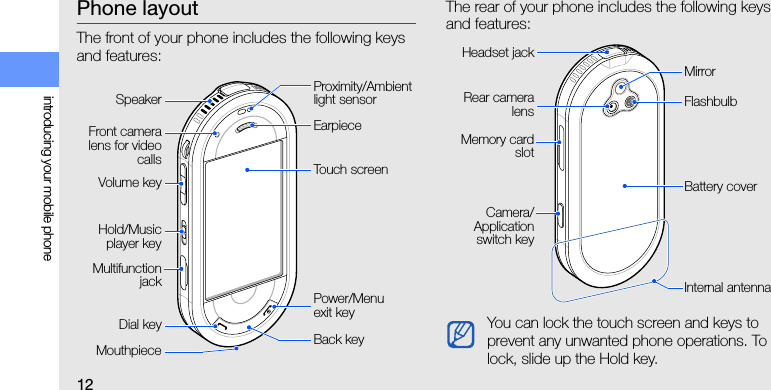 12introducing your mobile phonePhone layoutThe front of your phone includes the following keys and features:The rear of your phone includes the following keys and features:Front cameralens for videocallsPower/Menu exit keyDial keyTouch screenEarpieceMouthpiece Back keyVolume keyProximity/Ambient light sensorMultifunctionjackHold/Musicplayer keySpeakerYou can lock the touch screen and keys to prevent any unwanted phone operations. To lock, slide up the Hold key.Battery coverRear cameralensCamera/Applicationswitch keyInternal antennaFlashbulbMirrorMemory cardslotHeadset jack