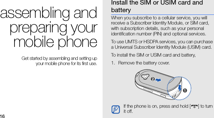 16assembling andpreparing yourmobile phone Get started by assembling and setting up your mobile phone for its first use.Install the SIM or USIM card and batteryWhen you subscribe to a cellular service, you will receive a Subscriber Identity Module, or SIM card, with subscription details, such as your personal identification number (PIN) and optional services.To use UMTS or HSDPA services, you can purchase a Universal Subscriber Identity Module (USIM) card.To install the SIM or USIM card and battery,1. Remove the battery cover.If the phone is on, press and hold [ ] to turn it off.