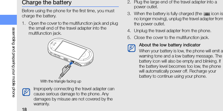 18assembling and preparing your mobile phoneCharge the batteryBefore using the phone for the first time, you must charge the battery.1. Open the cover to the multifunction jack and plug the small end of the travel adapter into the multifunction jack.2. Plug the large end of the travel adapter into a power outlet.3. When the battery is fully charged (the   icon is no longer moving), unplug the travel adapter from the power outlet.4. Unplug the travel adapter from the phone.5. Close the cover to the multifunction jack.Improperly connecting the travel adapter can cause serious damage to the phone. Any damages by misuse are not covered by the warranty.With the triangle facing upAbout the low battery indicatorWhen your battery is low, the phone will emit a warning tone and a low battery message. The battery icon will also be empty and blinking. If the battery level becomes too low, the phone will automatically power off. Recharge your battery to continue using your phone.