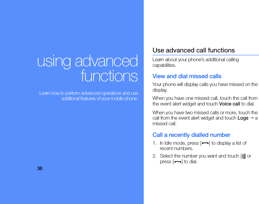 36using advancedfunctions Learn how to perform advanced operations and useadditional features of your mobile phone.Use advanced call functionsLearn about your phone’s additional calling capabilities. View and dial missed callsYour phone will display calls you have missed on the display.When you have one missed call, touch the call from the event alert widget and touch Voice call to dial.When you have two missed calls or more, touch the call from the event alert widget and touch Logs → a missed call.Call a recently dialled number1. In Idle mode, press [ ] to display a list of recent numbers.2. Select the number you want and touch   or press [ ] to dial.