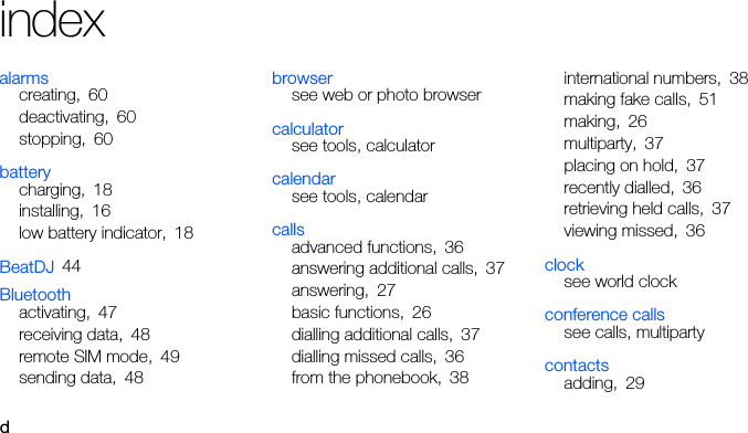 dindexalarmscreating, 60deactivating, 60stopping, 60batterycharging, 18installing, 16low battery indicator, 18BeatDJ 44Bluetoothactivating, 47receiving data, 48remote SIM mode, 49sending data, 48browsersee web or photo browsercalculatorsee tools, calculatorcalendarsee tools, calendarcallsadvanced functions, 36answering additional calls, 37answering, 27basic functions, 26dialling additional calls, 37dialling missed calls, 36from the phonebook, 38international numbers, 38making fake calls, 51making, 26multiparty, 37placing on hold, 37recently dialled, 36retrieving held calls, 37viewing missed, 36clocksee world clockconference callssee calls, multipartycontactsadding, 29