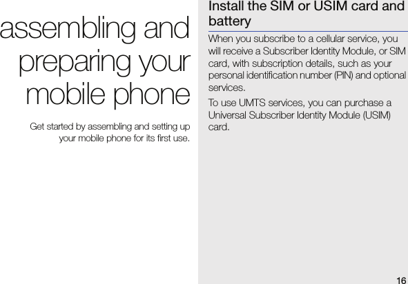 16assembling andpreparing yourmobile phone Get started by assembling and setting up your mobile phone for its first use.Install the SIM or USIM card and batteryWhen you subscribe to a cellular service, you will receive a Subscriber Identity Module, or SIM card, with subscription details, such as your personal identification number (PIN) and optional services.To use UMTS services, you can purchase a Universal Subscriber Identity Module (USIM) card.