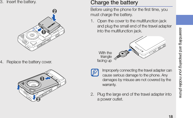 18assembling and preparing your mobile phone3. Insert the battery.4. Replace the battery cover.Charge the batteryBefore using the phone for the first time, you must charge the battery.1. Open the cover to the multifunction jack and plug the small end of the travel adapter into the multifunction jack.2. Plug the large end of the travel adapter into a power outlet.Improperly connecting the travel adapter can cause serious damage to the phone. Any damages by misuse are not covered by the warranty.With thetrianglefacing up