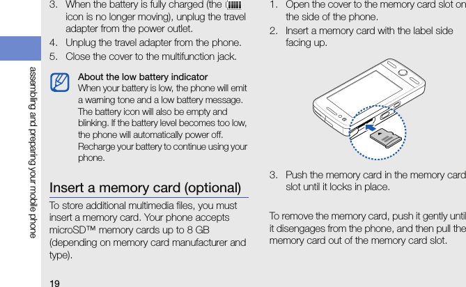 19assembling and preparing your mobile phone3. When the battery is fully charged (the   icon is no longer moving), unplug the travel adapter from the power outlet.4. Unplug the travel adapter from the phone.5. Close the cover to the multifunction jack.Insert a memory card (optional)To store additional multimedia files, you must insert a memory card. Your phone accepts microSD™ memory cards up to 8 GB (depending on memory card manufacturer and type).1. Open the cover to the memory card slot on the side of the phone.2. Insert a memory card with the label side facing up.3. Push the memory card in the memory card slot until it locks in place.To remove the memory card, push it gently until it disengages from the phone, and then pull the memory card out of the memory card slot.About the low battery indicatorWhen your battery is low, the phone will emit a warning tone and a low battery message. The battery icon will also be empty and blinking. If the battery level becomes too low, the phone will automatically power off. Recharge your battery to continue using your phone.