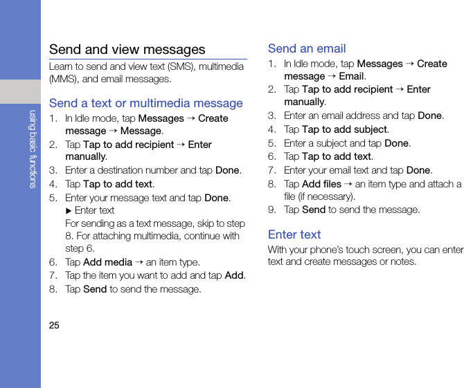 25using basic functionsSend and view messagesLearn to send and view text (SMS), multimedia (MMS), and email messages.Send a text or multimedia message1. In Idle mode, tap Messages → Create message → Message.2. Tap Tap to add recipient → Enter manually.3. Enter a destination number and tap Done.4. Tap Tap to add text.5. Enter your message text and tap Done. X Enter textFor sending as a text message, skip to step 8. For attaching multimedia, continue with step 6.6. Tap Add media → an item type.7. Tap the item you want to add and tap Add.8. Tap Send to send the message.Send an email1. In Idle mode, tap Messages → Create message → Email.2. Tap Tap to add recipient → Enter manually.3. Enter an email address and tap Done.4. Tap Tap to add subject.5. Enter a subject and tap Done.6. Tap Tap to add text.7. Enter your email text and tap Done.8. Tap Add files → an item type and attach a file (if necessary).9. Tap Send to send the message.Enter textWith your phone’s touch screen, you can enter text and create messages or notes.