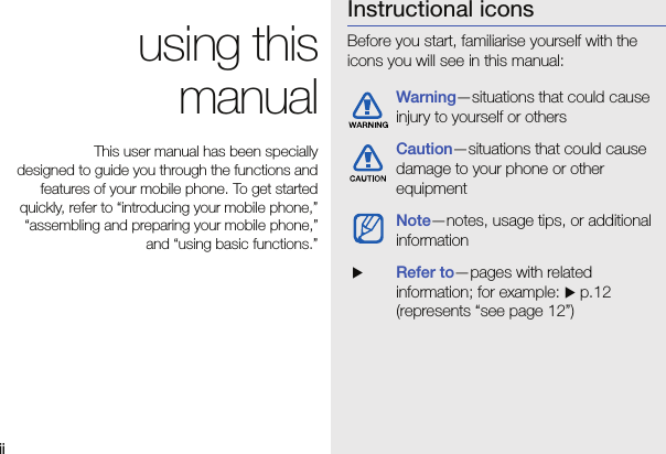 ii using thismanualThis user manual has been specially designed to guide you through the functions andfeatures of your mobile phone. To get startedquickly, refer to “introducing your mobile phone,”“assembling and preparing your mobile phone,”and “using basic functions.”Instructional iconsBefore you start, familiarise yourself with the icons you will see in this manual: Warning—situations that could cause injury to yourself or othersCaution—situations that could cause damage to your phone or other equipmentNote—notes, usage tips, or additional information  XRefer to—pages with related information; for example: X p.12 (represents “see page 12”)