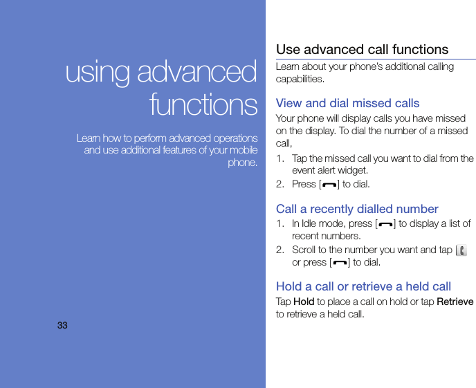 33using advancedfunctions Learn how to perform advanced operationsand use additional features of your mobilephone.Use advanced call functionsLearn about your phone’s additional calling capabilities. View and dial missed callsYour phone will display calls you have missed on the display. To dial the number of a missed call,1. Tap the missed call you want to dial from the event alert widget.2. Press [ ] to dial.Call a recently dialled number1. In Idle mode, press [ ] to display a list of recent numbers.2. Scroll to the number you want and tap   or press [ ] to dial.Hold a call or retrieve a held callTap Hold to place a call on hold or tap Retrieve to retrieve a held call.