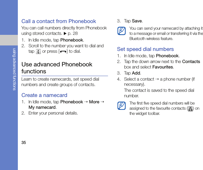 35using advanced functionsCall a contact from PhonebookYou can call numbers directly from Phonebook using stored contacts. X p. 281. In Idle mode, tap Phonebook.2. Scroll to the number you want to dial and tap   or press [ ] to dial.Use advanced Phonebook functionsLearn to create namecards, set speed dial numbers and create groups of contacts.Create a namecard1. In Idle mode, tap Phonebook → More → My namecard.2. Enter your personal details.3. Tap Save.Set speed dial numbers1. In Idle mode, tap Phonebook.2. Tap the down arrow next to the Contacts box and select Favourites.3. Tap Add.4. Select a contact → a phone number (if necessary).The contact is saved to the speed dial number.You can send your namecard by attaching it to a message or email or transferring it via the Bluetooth wireless feature.The first five speed dial numbers will be assigned to the favourite contacts () on the widget toolbar.