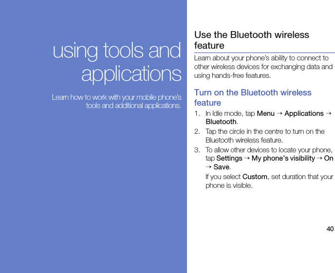 40using tools andapplications Learn how to work with your mobile phone’stools and additional applications.Use the Bluetooth wireless featureLearn about your phone’s ability to connect to other wireless devices for exchanging data and using hands-free features.Turn on the Bluetooth wireless feature1. In Idle mode, tap Menu → Applications → Bluetooth.2. Tap the circle in the centre to turn on the Bluetooth wireless feature. 3.To allow other devices to locate your phone, tap Settings → My phone’s visibility → On → Save.If you select Custom, set duration that your phone is visible. 