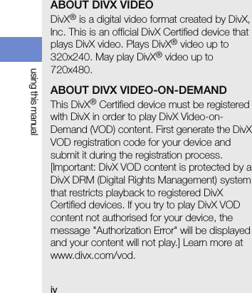 ivusing this manualABOUT DIVX VIDEODivX® is a digital video format created by DivX, Inc. This is an official DivX Certified device that plays DivX video. Plays DivX® video up to 320x240. May play DivX® video up to 720x480.ABOUT DIVX VIDEO-ON-DEMANDThis DivX® Certified device must be registered with DivX in order to play DivX Video-on-Demand (VOD) content. First generate the DivX VOD registration code for your device and submit it during the registration process. [Important: DivX VOD content is protected by a DivX DRM (Digital Rights Management) system that restricts playback to registered DivX Certified devices. If you try to play DivX VOD content not authorised for your device, the message &quot;Authorization Error&quot; will be displayed and your content will not play.] Learn more at www.divx.com/vod.