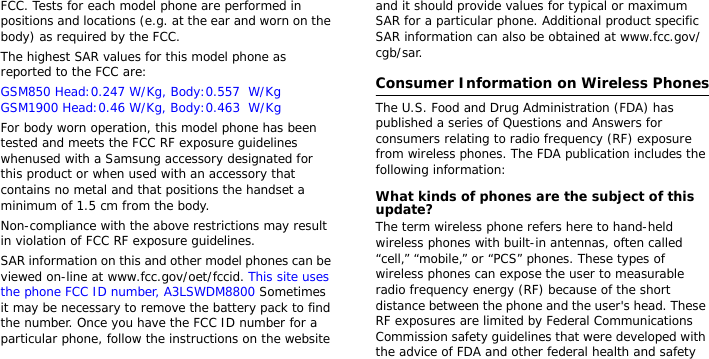 FCC. Tests for each model phone are performed in positions and locations (e.g. at the ear and worn on the body) as required by the FCC.  The highest SAR values for this model phone as reported to the FCC are: GSM850 Head:0.247 W/Kg, Body:0.557  W/Kg GSM1900 Head:0.46 W/Kg, Body:0.463  W/Kg   For body worn operation, this model phone has been tested and meets the FCC RF exposure guidelines whenused with a Samsung accessory designated for this product or when used with an accessory that contains no metal and that positions the handset a minimum of 1.5 cm from the body. Non-compliance with the above restrictions may result in violation of FCC RF exposure guidelines.SAR information on this and other model phones can be viewed on-line at www.fcc.gov/oet/fccid. This site uses the phone FCC ID number, A3LSWDM8800 Sometimes it may be necessary to remove the battery pack to find the number. Once you have the FCC ID number for a particular phone, follow the instructions on the website and it should provide values for typical or maximum SAR for a particular phone. Additional product specific SAR information can also be obtained at www.fcc.gov/cgb/sar.Consumer Information on Wireless PhonesThe U.S. Food and Drug Administration (FDA) has published a series of Questions and Answers for consumers relating to radio frequency (RF) exposure from wireless phones. The FDA publication includes the following information:What kinds of phones are the subject of this update?The term wireless phone refers here to hand-held wireless phones with built-in antennas, often called “cell,” “mobile,” or “PCS” phones. These types of wireless phones can expose the user to measurable radio frequency energy (RF) because of the short distance between the phone and the user&apos;s head. These RF exposures are limited by Federal Communications Commission safety guidelines that were developed with the advice of FDA and other federal health and safety 