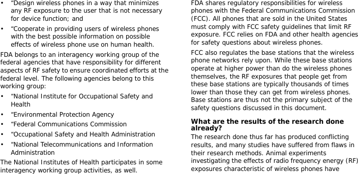• “Design wireless phones in a way that minimizes any RF exposure to the user that is not necessary for device function; and• “Cooperate in providing users of wireless phones with the best possible information on possible effects of wireless phone use on human health.FDA belongs to an interagency working group of the federal agencies that have responsibility for different aspects of RF safety to ensure coordinated efforts at the federal level. The following agencies belong to this working group:• “National Institute for Occupational Safety and Health• “Environmental Protection Agency• “Federal Communications Commission• “Occupational Safety and Health Administration• “National Telecommunications and Information AdministrationThe National Institutes of Health participates in some interagency working group activities, as well.FDA shares regulatory responsibilities for wireless phones with the Federal Communications Commission (FCC). All phones that are sold in the United States must comply with FCC safety guidelines that limit RF exposure. FCC relies on FDA and other health agencies for safety questions about wireless phones.FCC also regulates the base stations that the wireless phone networks rely upon. While these base stations operate at higher power than do the wireless phones themselves, the RF exposures that people get from these base stations are typically thousands of times lower than those they can get from wireless phones. Base stations are thus not the primary subject of the safety questions discussed in this document.What are the results of the research done already?The research done thus far has produced conflicting results, and many studies have suffered from flaws in their research methods. Animal experiments investigating the effects of radio frequency energy (RF) exposures characteristic of wireless phones have 