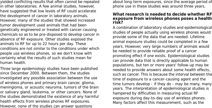 yielded conflicting results that often cannot be repeated in other laboratories. A few animal studies, however, have suggested that low levels of RF could accelerate the development of cancer in laboratory animals. However, many of the studies that showed increased tumor development used animals that had been genetically engineered or treated with cancer-causing chemicals so as to be pre-disposed to develop cancer in absence of RF exposure. Other studies exposed the animals to RF for up to 22 hours per day. These conditions are not similar to the conditions under which people use wireless phones, so we don&apos;t know with certainty what the results of such studies mean for human health.Three large epidemiology studies have been published since December 2000. Between them, the studies investigated any possible association between the use of wireless phones and primary brain cancer, glioma, meningioma, or acoustic neuroma, tumors of the brain or salivary gland, leukemia, or other cancers. None of the studies demonstrated the existence of any harmful health effects from wireless phones RF exposures. However, none of the studies can answer questions about long-term exposures, since the average period of phone use in these studies was around three years.What research is needed to decide whether RF exposure from wireless phones poses a health risk?A combination of laboratory studies and epidemiological studies of people actually using wireless phones would provide some of the data that are needed. Lifetime animal exposure studies could be completed in a few years. However, very large numbers of animals would be needed to provide reliable proof of a cancer promoting effect if one exists. Epidemiological studies can provide data that is directly applicable to human populations, but ten or more years&apos; follow-up may be needed to provide answers about some health effects, such as cancer. This is because the interval between the time of exposure to a cancer-causing agent and the time tumors develop - if they do - may be many, many years. The interpretation of epidemiological studies is hampered by difficulties in measuring actual RF exposure during day-to-day use of wireless phones. Many factors affect this measurement, such as the 