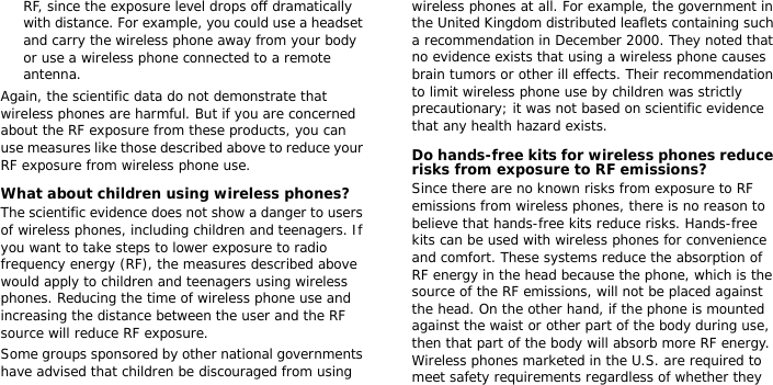 RF, since the exposure level drops off dramatically with distance. For example, you could use a headset and carry the wireless phone away from your body or use a wireless phone connected to a remote antenna.Again, the scientific data do not demonstrate that wireless phones are harmful. But if you are concerned about the RF exposure from these products, you can use measures like those described above to reduce your RF exposure from wireless phone use.What about children using wireless phones?The scientific evidence does not show a danger to users of wireless phones, including children and teenagers. If you want to take steps to lower exposure to radio frequency energy (RF), the measures described above would apply to children and teenagers using wireless phones. Reducing the time of wireless phone use and increasing the distance between the user and the RF source will reduce RF exposure.Some groups sponsored by other national governments have advised that children be discouraged from using wireless phones at all. For example, the government in the United Kingdom distributed leaflets containing such a recommendation in December 2000. They noted that no evidence exists that using a wireless phone causes brain tumors or other ill effects. Their recommendation to limit wireless phone use by children was strictly precautionary; it was not based on scientific evidence that any health hazard exists. Do hands-free kits for wireless phones reduce risks from exposure to RF emissions?Since there are no known risks from exposure to RF emissions from wireless phones, there is no reason to believe that hands-free kits reduce risks. Hands-free kits can be used with wireless phones for convenience and comfort. These systems reduce the absorption of RF energy in the head because the phone, which is the source of the RF emissions, will not be placed against the head. On the other hand, if the phone is mounted against the waist or other part of the body during use, then that part of the body will absorb more RF energy. Wireless phones marketed in the U.S. are required to meet safety requirements regardless of whether they 