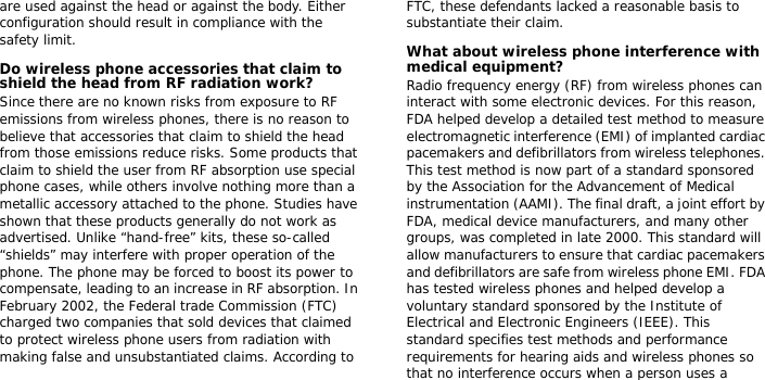 are used against the head or against the body. Either configuration should result in compliance with the safety limit.Do wireless phone accessories that claim to shield the head from RF radiation work?Since there are no known risks from exposure to RF emissions from wireless phones, there is no reason to believe that accessories that claim to shield the head from those emissions reduce risks. Some products that claim to shield the user from RF absorption use special phone cases, while others involve nothing more than a metallic accessory attached to the phone. Studies have shown that these products generally do not work as advertised. Unlike “hand-free” kits, these so-called “shields” may interfere with proper operation of the phone. The phone may be forced to boost its power to compensate, leading to an increase in RF absorption. In February 2002, the Federal trade Commission (FTC) charged two companies that sold devices that claimed to protect wireless phone users from radiation with making false and unsubstantiated claims. According to FTC, these defendants lacked a reasonable basis to substantiate their claim.What about wireless phone interference with medical equipment?Radio frequency energy (RF) from wireless phones can interact with some electronic devices. For this reason, FDA helped develop a detailed test method to measure electromagnetic interference (EMI) of implanted cardiac pacemakers and defibrillators from wireless telephones. This test method is now part of a standard sponsored by the Association for the Advancement of Medical instrumentation (AAMI). The final draft, a joint effort by FDA, medical device manufacturers, and many other groups, was completed in late 2000. This standard will allow manufacturers to ensure that cardiac pacemakers and defibrillators are safe from wireless phone EMI. FDA has tested wireless phones and helped develop a voluntary standard sponsored by the Institute of Electrical and Electronic Engineers (IEEE). This standard specifies test methods and performance requirements for hearing aids and wireless phones so that no interference occurs when a person uses a 