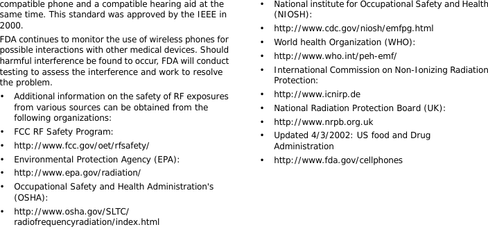 compatible phone and a compatible hearing aid at the same time. This standard was approved by the IEEE in 2000.FDA continues to monitor the use of wireless phones for possible interactions with other medical devices. Should harmful interference be found to occur, FDA will conduct testing to assess the interference and work to resolve the problem.• Additional information on the safety of RF exposures from various sources can be obtained from the following organizations:• FCC RF Safety Program:• http://www.fcc.gov/oet/rfsafety/• Environmental Protection Agency (EPA):• http://www.epa.gov/radiation/• Occupational Safety and Health Administration&apos;s (OSHA): • http://www.osha.gov/SLTC/radiofrequencyradiation/index.html• National institute for Occupational Safety and Health (NIOSH):• http://www.cdc.gov/niosh/emfpg.html • World health Organization (WHO):• http://www.who.int/peh-emf/• International Commission on Non-Ionizing Radiation Protection:• http://www.icnirp.de• National Radiation Protection Board (UK):• http://www.nrpb.org.uk• Updated 4/3/2002: US food and Drug Administration• http://www.fda.gov/cellphones