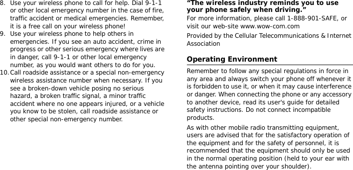 8. Use your wireless phone to call for help. Dial 9-1-1 or other local emergency number in the case of fire, traffic accident or medical emergencies. Remember, it is a free call on your wireless phone!9. Use your wireless phone to help others in emergencies. If you see an auto accident, crime in progress or other serious emergency where lives are in danger, call 9-1-1 or other local emergency number, as you would want others to do for you.10.Call roadside assistance or a special non-emergency wireless assistance number when necessary. If you see a broken-down vehicle posing no serious hazard, a broken traffic signal, a minor traffic accident where no one appears injured, or a vehicle you know to be stolen, call roadside assistance or other special non-emergency number.“The wireless industry reminds you to use your phone safely when driving.”For more information, please call 1-888-901-SAFE, or visit our web-site www.wow-com.comProvided by the Cellular Telecommunications &amp; Internet AssociationOperating EnvironmentRemember to follow any special regulations in force in any area and always switch your phone off whenever it is forbidden to use it, or when it may cause interference or danger. When connecting the phone or any accessory to another device, read its user&apos;s guide for detailed safety instructions. Do not connect incompatible products.As with other mobile radio transmitting equipment, users are advised that for the satisfactory operation of the equipment and for the safety of personnel, it is recommended that the equipment should only be used in the normal operating position (held to your ear with the antenna pointing over your shoulder).