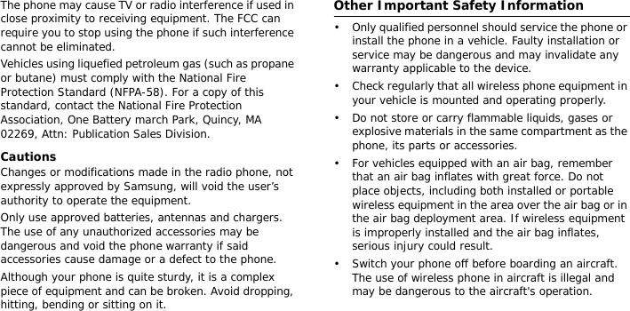 The phone may cause TV or radio interference if used in close proximity to receiving equipment. The FCC can require you to stop using the phone if such interference cannot be eliminated.Vehicles using liquefied petroleum gas (such as propane or butane) must comply with the National Fire Protection Standard (NFPA-58). For a copy of this standard, contact the National Fire Protection Association, One Battery march Park, Quincy, MA 02269, Attn: Publication Sales Division.CautionsChanges or modifications made in the radio phone, not expressly approved by Samsung, will void the user’s authority to operate the equipment.Only use approved batteries, antennas and chargers. The use of any unauthorized accessories may be dangerous and void the phone warranty if said accessories cause damage or a defect to the phone.Although your phone is quite sturdy, it is a complex piece of equipment and can be broken. Avoid dropping, hitting, bending or sitting on it.Other Important Safety Information• Only qualified personnel should service the phone or install the phone in a vehicle. Faulty installation or service may be dangerous and may invalidate any warranty applicable to the device.• Check regularly that all wireless phone equipment in your vehicle is mounted and operating properly.• Do not store or carry flammable liquids, gases or explosive materials in the same compartment as the phone, its parts or accessories.• For vehicles equipped with an air bag, remember that an air bag inflates with great force. Do not place objects, including both installed or portable wireless equipment in the area over the air bag or in the air bag deployment area. If wireless equipment is improperly installed and the air bag inflates, serious injury could result.• Switch your phone off before boarding an aircraft. The use of wireless phone in aircraft is illegal and may be dangerous to the aircraft&apos;s operation.