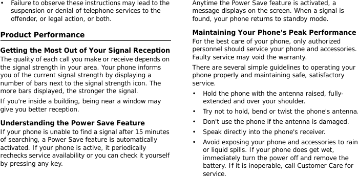 • Failure to observe these instructions may lead to the suspension or denial of telephone services to the offender, or legal action, or both.Product PerformanceGetting the Most Out of Your Signal ReceptionThe quality of each call you make or receive depends on the signal strength in your area. Your phone informs you of the current signal strength by displaying a number of bars next to the signal strength icon. The more bars displayed, the stronger the signal.If you&apos;re inside a building, being near a window may give you better reception.Understanding the Power Save FeatureIf your phone is unable to find a signal after 15 minutes of searching, a Power Save feature is automatically activated. If your phone is active, it periodically rechecks service availability or you can check it yourself by pressing any key.Anytime the Power Save feature is activated, a message displays on the screen. When a signal is found, your phone returns to standby mode.Maintaining Your Phone&apos;s Peak PerformanceFor the best care of your phone, only authorized personnel should service your phone and accessories. Faulty service may void the warranty.There are several simple guidelines to operating your phone properly and maintaining safe, satisfactory service.• Hold the phone with the antenna raised, fully-extended and over your shoulder.• Try not to hold, bend or twist the phone&apos;s antenna.• Don&apos;t use the phone if the antenna is damaged.• Speak directly into the phone&apos;s receiver.• Avoid exposing your phone and accessories to rain or liquid spills. If your phone does get wet, immediately turn the power off and remove the battery. If it is inoperable, call Customer Care for service.