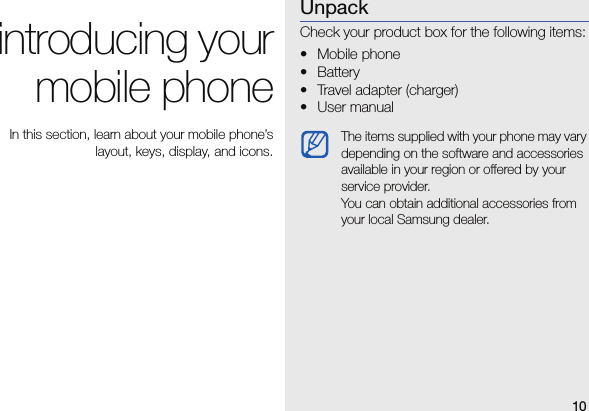 10introducing yourmobile phone In this section, learn about your mobile phone’slayout, keys, display, and icons.UnpackCheck your product box for the following items:•Mobile phone• Battery• Travel adapter (charger)• User manual The items supplied with your phone may vary depending on the software and accessories available in your region or offered by your service provider.You can obtain additional accessories from your local Samsung dealer. 