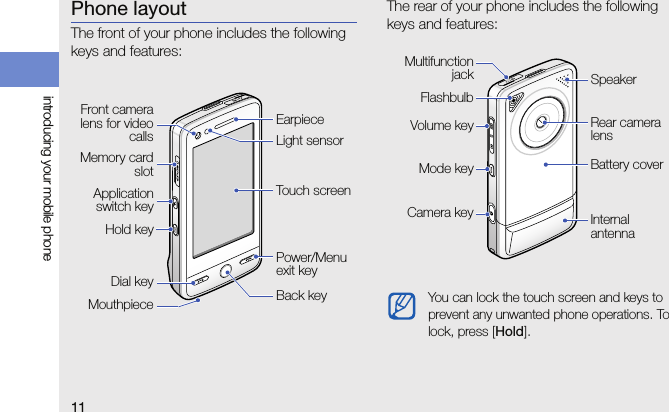 11introducing your mobile phonePhone layoutThe front of your phone includes the following keys and features:The rear of your phone includes the following keys and features:Front cameralens for videocallsPower/Menu exit keyDial keyTouch screenEarpieceMemory cardslotMouthpiece Back keyApplicationswitch keyHold keyLight sensorYou can lock the touch screen and keys to prevent any unwanted phone operations. To lock, press [Hold].Battery coverRear camera lensFlashbulbMultifunctionjackCamera key Internal antennaMode keyVolume keySpeaker