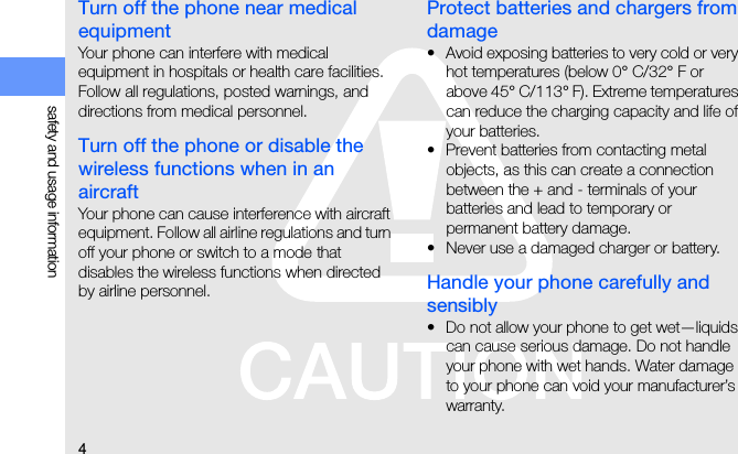 4safety and usage informationTurn off the phone near medical equipmentYour phone can interfere with medical equipment in hospitals or health care facilities. Follow all regulations, posted warnings, and directions from medical personnel.Turn off the phone or disable the wireless functions when in an aircraftYour phone can cause interference with aircraft equipment. Follow all airline regulations and turn off your phone or switch to a mode that disables the wireless functions when directed by airline personnel.Protect batteries and chargers from damage• Avoid exposing batteries to very cold or very hot temperatures (below 0° C/32° F or above 45° C/113° F). Extreme temperatures can reduce the charging capacity and life of your batteries.• Prevent batteries from contacting metal objects, as this can create a connection between the + and - terminals of your batteries and lead to temporary or permanent battery damage.• Never use a damaged charger or battery.Handle your phone carefully and sensibly• Do not allow your phone to get wet—liquids can cause serious damage. Do not handle your phone with wet hands. Water damage to your phone can void your manufacturer’s warranty.