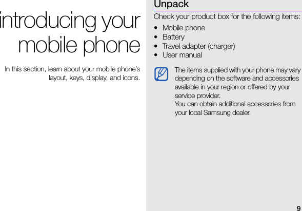 9introducing yourmobile phone In this section, learn about your mobile phone’slayout, keys, display, and icons.UnpackCheck your product box for the following items:•Mobile phone• Battery• Travel adapter (charger)• User manual The items supplied with your phone may vary depending on the software and accessories available in your region or offered by your service provider.You can obtain additional accessories from your local Samsung dealer. 
