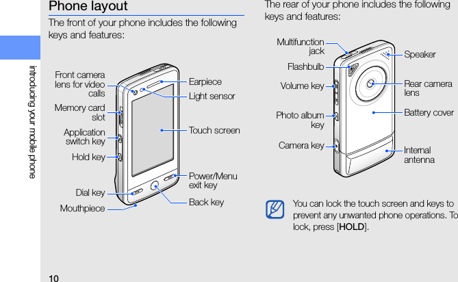 10introducing your mobile phonePhone layoutThe front of your phone includes the following keys and features:The rear of your phone includes the following keys and features:Front cameralens for videocallsPower/Menu exit keyDial keyTouch screenEarpieceMemory cardslotMouthpiece Back keyApplicationswitch keyHold keyLight sensorYou can lock the touch screen and keys to prevent any unwanted phone operations. To lock, press [HOLD].Battery coverRear camera lensFlashbulbMultifunctionjackCamera key Internal antennaPhoto albumkeyVolume keySpeaker