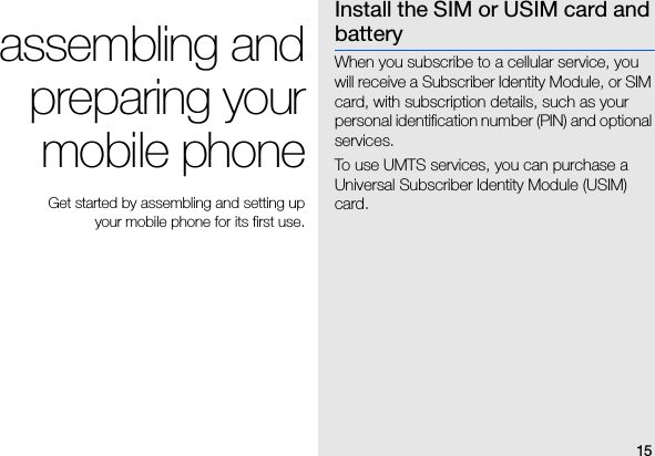 15assembling andpreparing yourmobile phone Get started by assembling and setting up your mobile phone for its first use.Install the SIM or USIM card and batteryWhen you subscribe to a cellular service, you will receive a Subscriber Identity Module, or SIM card, with subscription details, such as your personal identification number (PIN) and optional services.To use UMTS services, you can purchase a Universal Subscriber Identity Module (USIM) card.