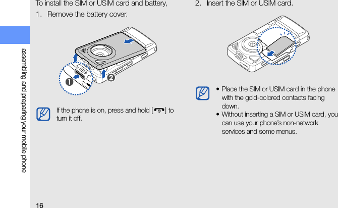 16assembling and preparing your mobile phoneTo install the SIM or USIM card and battery,1. Remove the battery cover.2. Insert the SIM or USIM card.If the phone is on, press and hold [ ] to turn it off.• Place the SIM or USIM card in the phone with the gold-colored contacts facing down.• Without inserting a SIM or USIM card, you can use your phone’s non-network services and some menus.