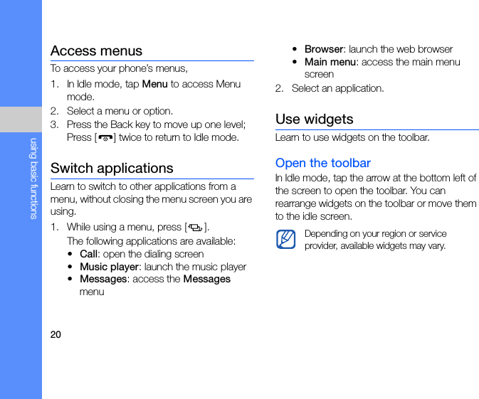 20using basic functionsAccess menusTo access your phone’s menus,1. In Idle mode, tap Menu to access Menu mode.2. Select a menu or option.3. Press the Back key to move up one level; Press [ ] twice to return to Idle mode.Switch applicationsLearn to switch to other applications from a menu, without closing the menu screen you are using.1. While using a menu, press [ ].The following applications are available:•Call: open the dialing screen•Music player: launch the music player•Messages: access the Messages menu•Browser: launch the web browser•Main menu: access the main menu screen2. Select an application.Use widgetsLearn to use widgets on the toolbar.Open the toolbarIn Idle mode, tap the arrow at the bottom left of the screen to open the toolbar. You can rearrange widgets on the toolbar or move them to the idle screen. Depending on your region or service provider, available widgets may vary.