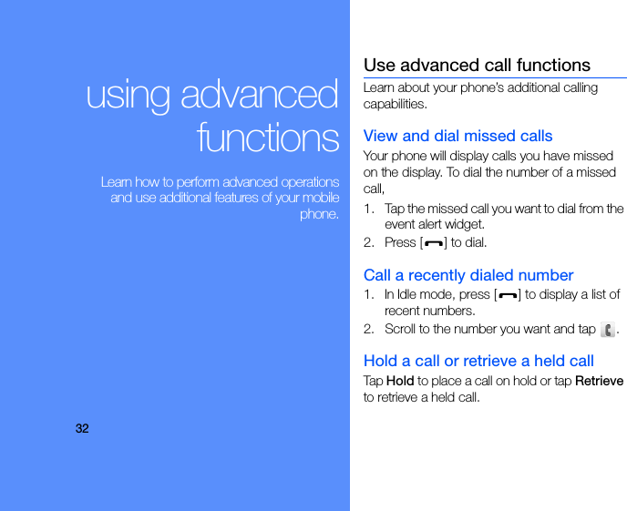 32using advancedfunctions Learn how to perform advanced operationsand use additional features of your mobilephone.Use advanced call functionsLearn about your phone’s additional calling capabilities. View and dial missed callsYour phone will display calls you have missed on the display. To dial the number of a missed call,1. Tap the missed call you want to dial from the event alert widget.2. Press [ ] to dial.Call a recently dialed number1. In Idle mode, press [ ] to display a list of recent numbers.2. Scroll to the number you want and tap  .Hold a call or retrieve a held callTap Hold to place a call on hold or tap Retrieve to retrieve a held call.