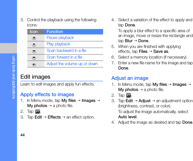 44using tools and applications3. Control the playback using the following icons:Edit imagesLearn to edit images and apply fun effects.Apply effects to images1. In Menu mode, tap My files → Images → My photos → a photo file.2. Tap .3. Tap Edit → Effects → an effect option.4. Select a variation of the effect to apply and tap Done.To apply a blur effect to a specific area of an image, move or resize the rectangle and tap Blur → Done.5. When you are finished with applying effects, tap Files → Save as.6. Select a memory location (if necessary).7. Enter a new file name for the image and tap Done.Adjust an image1. In Menu mode, tap My files → Images → My photos → a photo file.2. Tap .3. Tap Edit → Adjust → an adjustment option (brightness, contrast, or color).To adjust the image automatically, select Auto level.4. Adjust the image as desired and tap Done.Icon FunctionPause playbackPlay playbackScan backward in a file Scan forward in a file Adjust the volume up or down